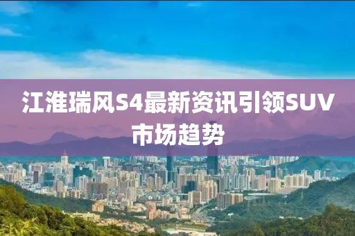 江淮瑞风S4最新资讯引领SUV市场趋势