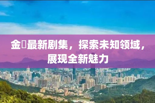 金汎最新剧集，探索未知领域，展现全新魅力