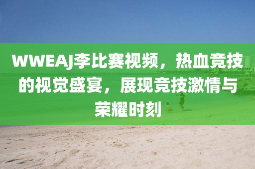 WWEAJ李比赛视频，热血竞技的视觉盛宴，展现竞技激情与荣耀时刻