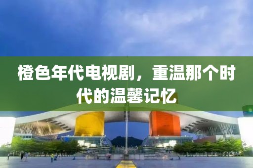 橙色年代电视剧，重温那个时代的温馨记忆