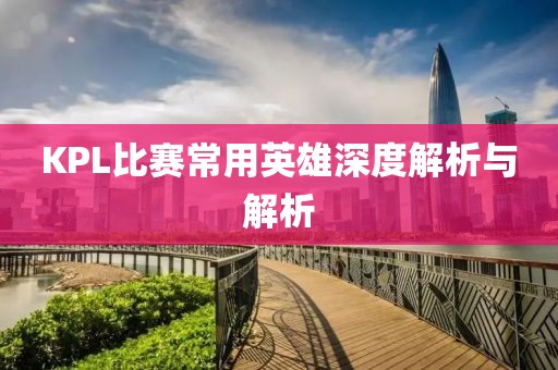 KPL比赛常用英雄深度解析与解析