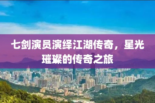 七剑演员演绎江湖传奇，星光璀璨的传奇之旅