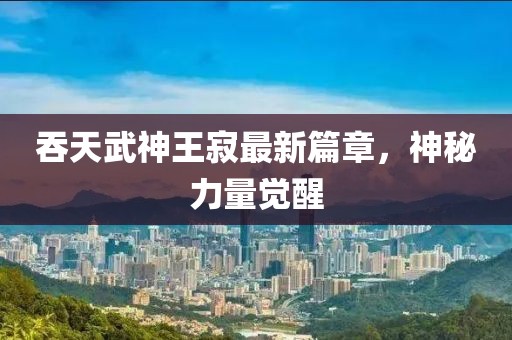 吞天武神王寂最新篇章，神秘力量觉醒