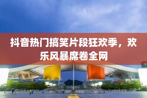抖音热门搞笑片段狂欢季，欢乐风暴席卷全网