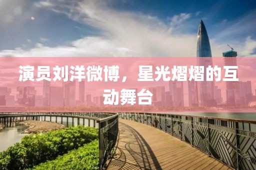 演员刘洋微博，星光熠熠的互动舞台