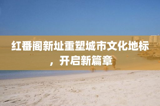 红番阁新址重塑城市文化地标，开启新篇章