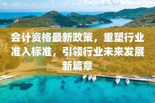 会计资格最新政策，重塑行业准入标准，引领行业未来发展新篇章
