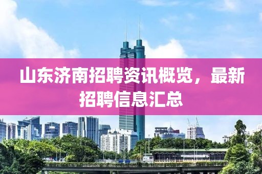 山东济南招聘资讯概览，最新招聘信息汇总