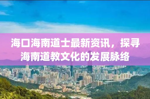 海口海南道士最新资讯，探寻海南道教文化的发展脉络