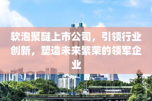 软泡聚醚上市公司，引领行业创新，塑造未来繁荣的领军企业