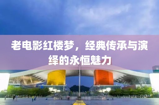 老电影红楼梦，经典传承与演绎的永恒魅力