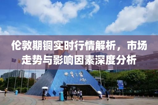 伦敦期铜实时行情解析，市场走势与影响因素深度分析