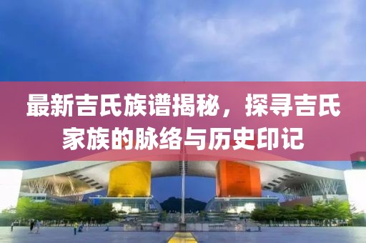 最新吉氏族谱揭秘，探寻吉氏家族的脉络与历史印记
