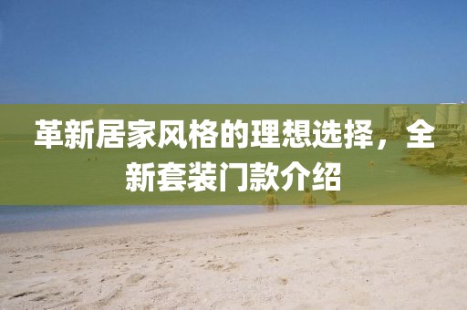 革新居家风格的理想选择，全新套装门款介绍