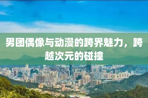 男团偶像与动漫的跨界魅力，跨越次元的碰撞