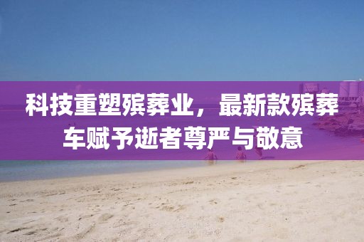 科技重塑殡葬业，最新款殡葬车赋予逝者尊严与敬意