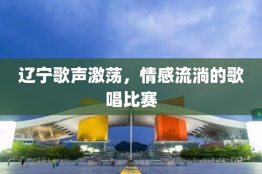 辽宁歌声激荡，情感流淌的歌唱比赛