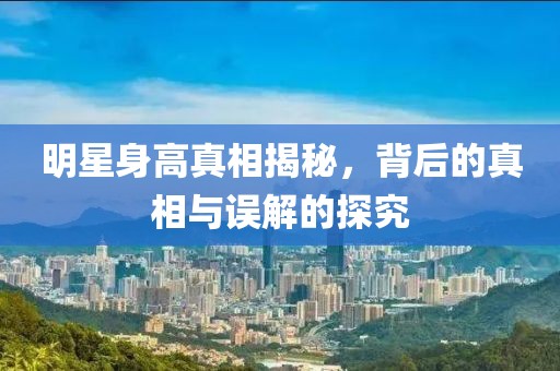明星身高真相揭秘，背后的真相与误解的探究
