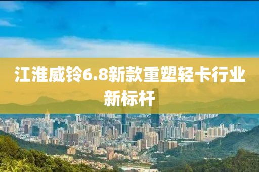 江淮威铃6.8新款重塑轻卡行业新标杆