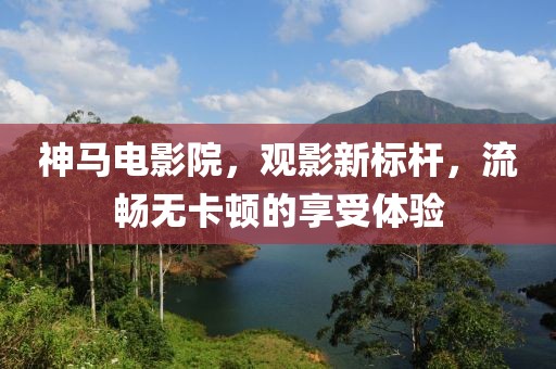 神马电影院，观影新标杆，流畅无卡顿的享受体验