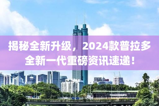 揭秘全新升级，2024款普拉多全新一代重磅资讯速递！