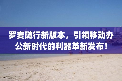 罗麦随行新版本，引领移动办公新时代的利器革新发布！