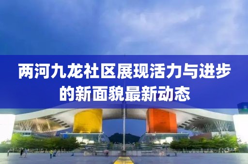 两河九龙社区展现活力与进步的新面貌最新动态