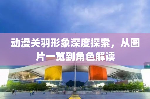 动漫关羽形象深度探索，从图片一览到角色解读