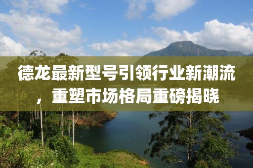德龙最新型号引领行业新潮流，重塑市场格局重磅揭晓