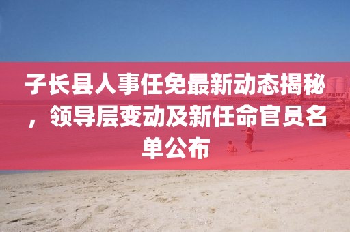 子长县人事任免最新动态揭秘，领导层变动及新任命官员名单公布