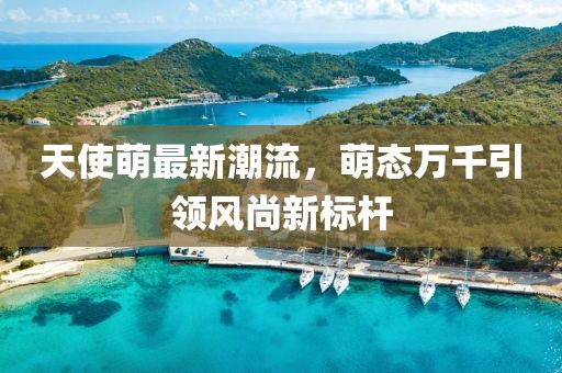 天使萌最新潮流，萌态万千引领风尚新标杆