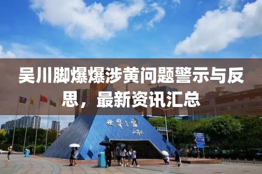 吴川脚爆爆涉黄问题警示与反思，最新资讯汇总