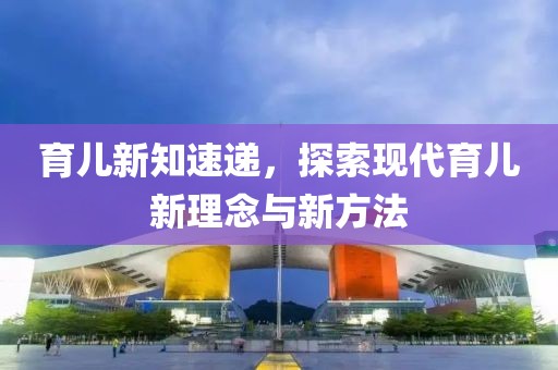 育儿新知速递，探索现代育儿新理念与新方法