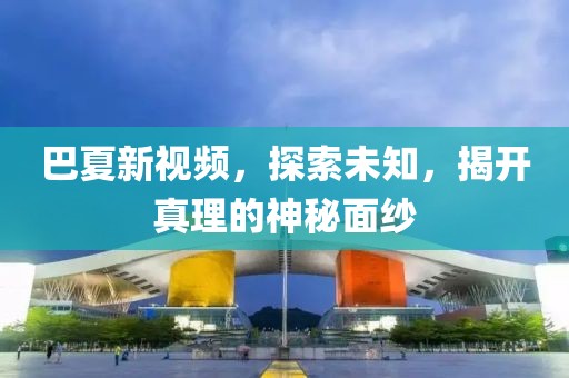 巴夏新视频，探索未知，揭开真理的神秘面纱