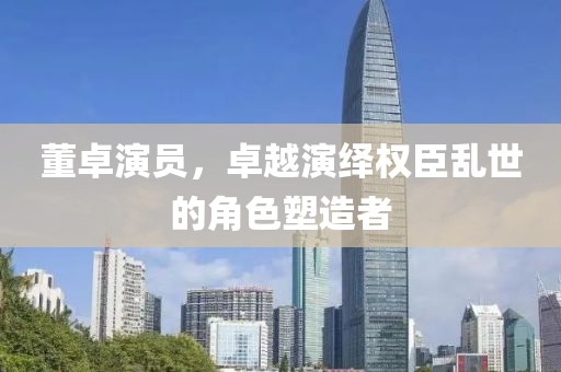董卓演员，卓越演绎权臣乱世的角色塑造者