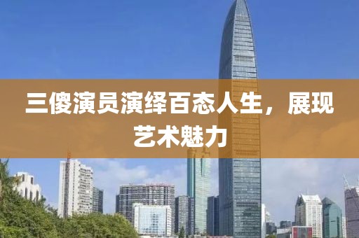 三傻演员演绎百态人生，展现艺术魅力