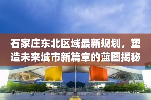 石家庄东北区域最新规划，塑造未来城市新篇章的蓝图揭秘