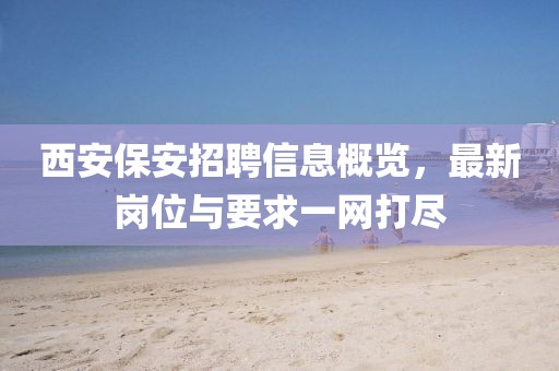 西安保安招聘信息概览，最新岗位与要求一网打尽