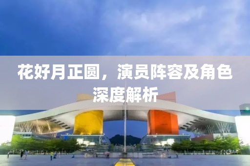 花好月正圆，演员阵容及角色深度解析