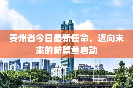 贵州省今日最新任命，迈向未来的新篇章启动