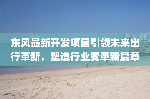 东风最新开发项目引领未来出行革新，塑造行业变革新篇章