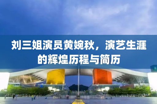 刘三姐演员黄婉秋，演艺生涯的辉煌历程与简历