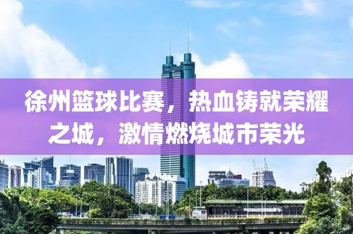 徐州篮球比赛，热血铸就荣耀之城，激情燃烧城市荣光