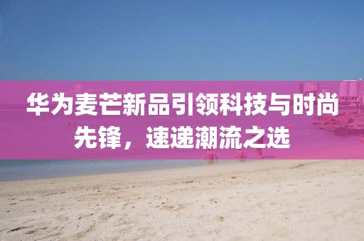 华为麦芒新品引领科技与时尚先锋，速递潮流之选