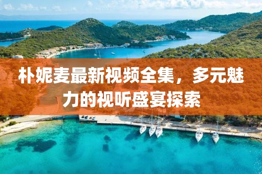 朴妮麦最新视频全集，多元魅力的视听盛宴探索