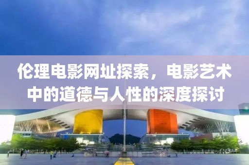 伦理电影网址探索，电影艺术中的道德与人性的深度探讨