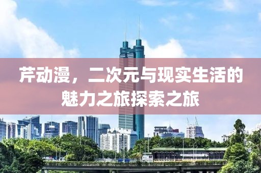 芹动漫，二次元与现实生活的魅力之旅探索之旅