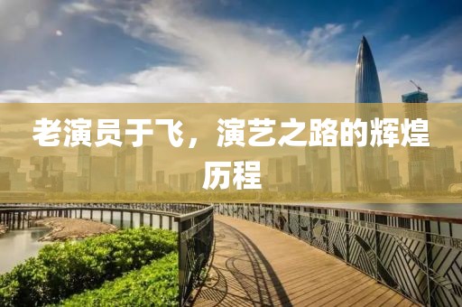 老演员于飞，演艺之路的辉煌历程