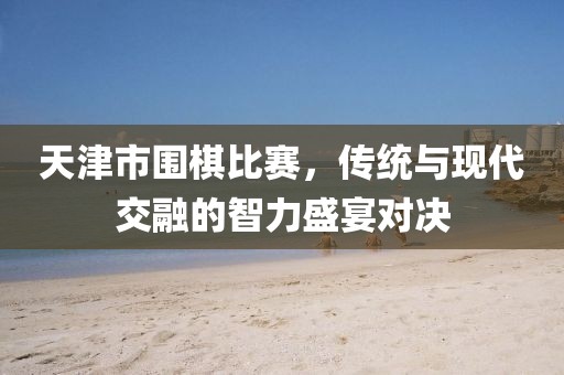 天津市围棋比赛，传统与现代交融的智力盛宴对决