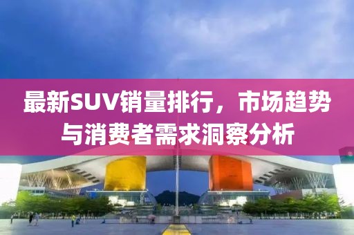 最新SUV销量排行，市场趋势与消费者需求洞察分析